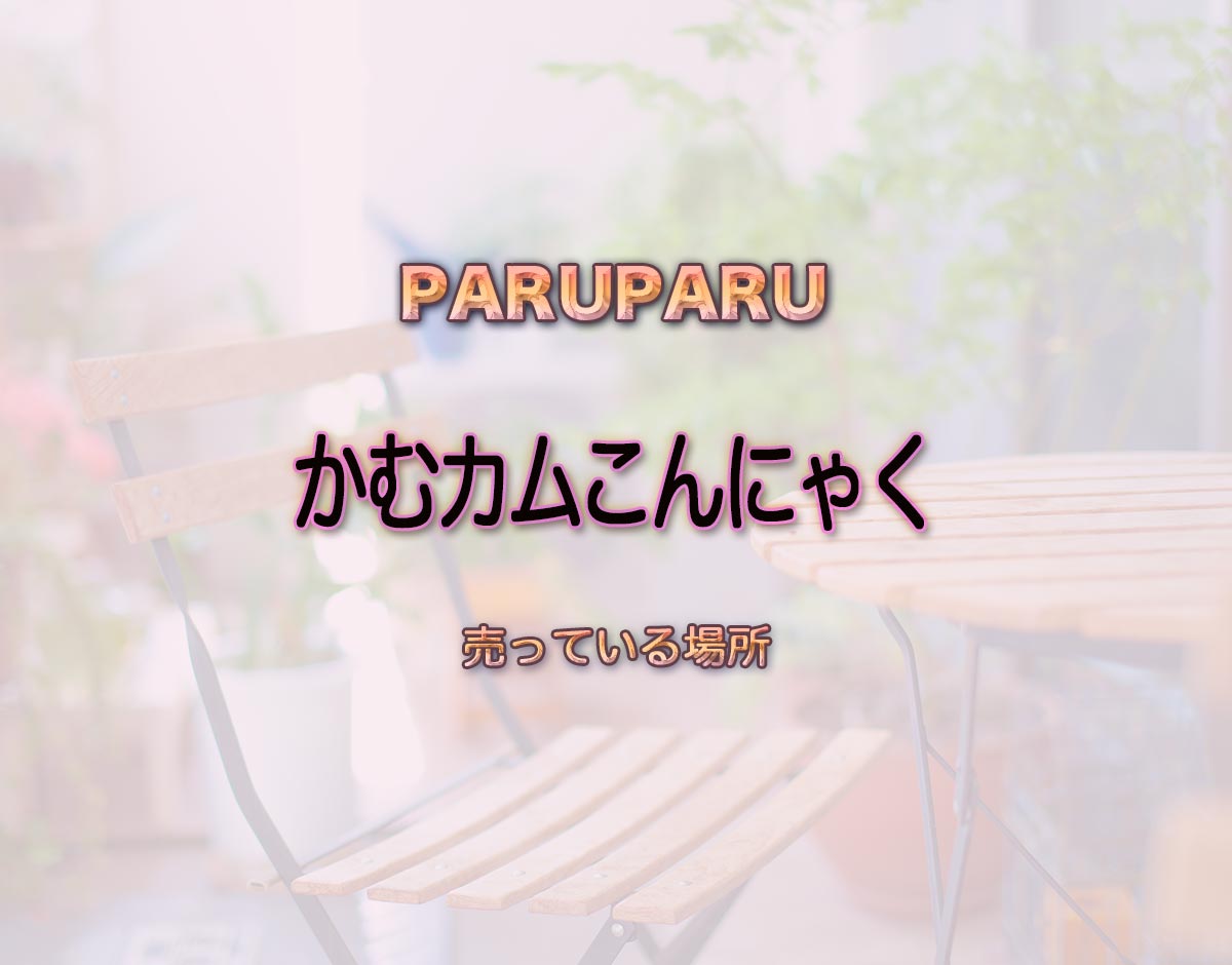 「かむカムこんにゃく」はどこで売ってる？