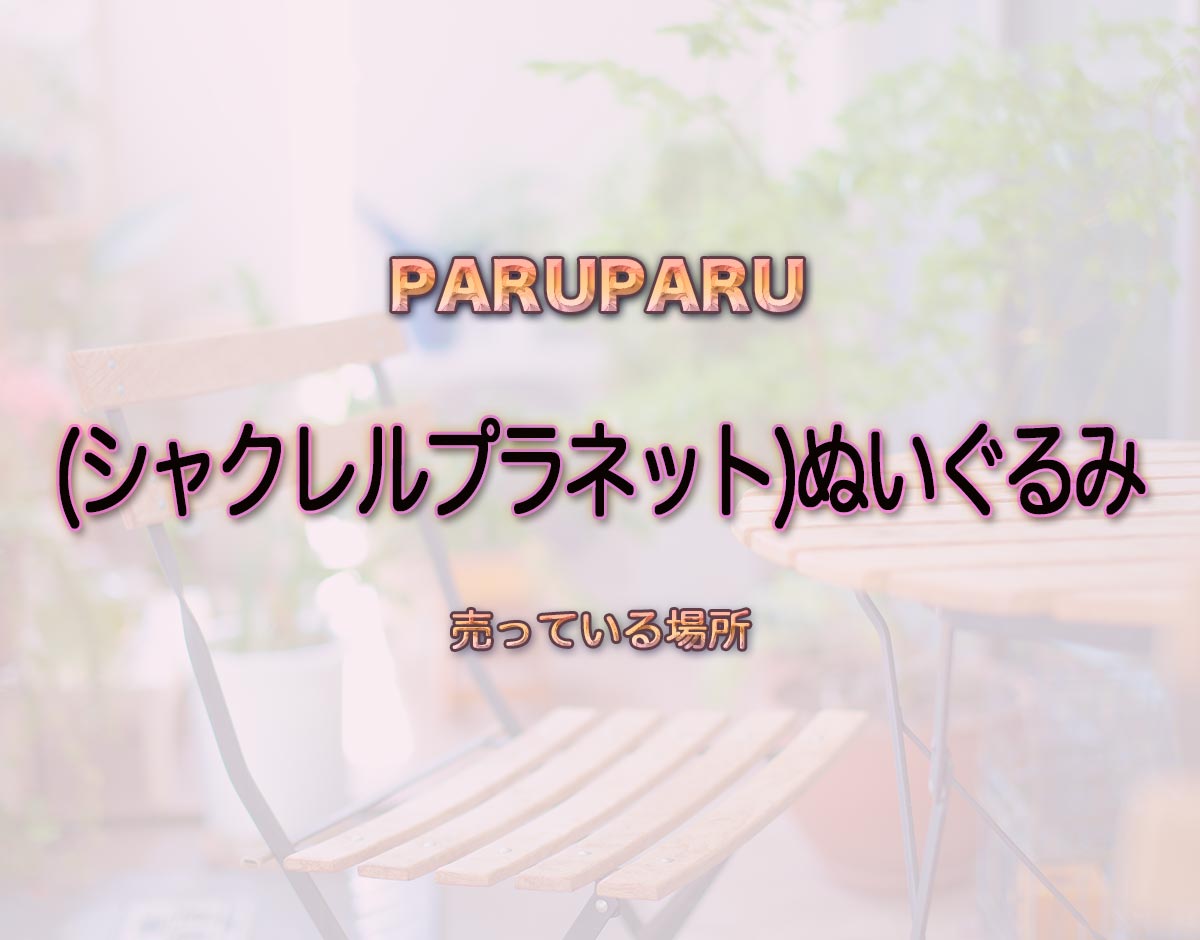 「(シャクレルプラネット)ぬいぐるみ」はどこで売ってる？